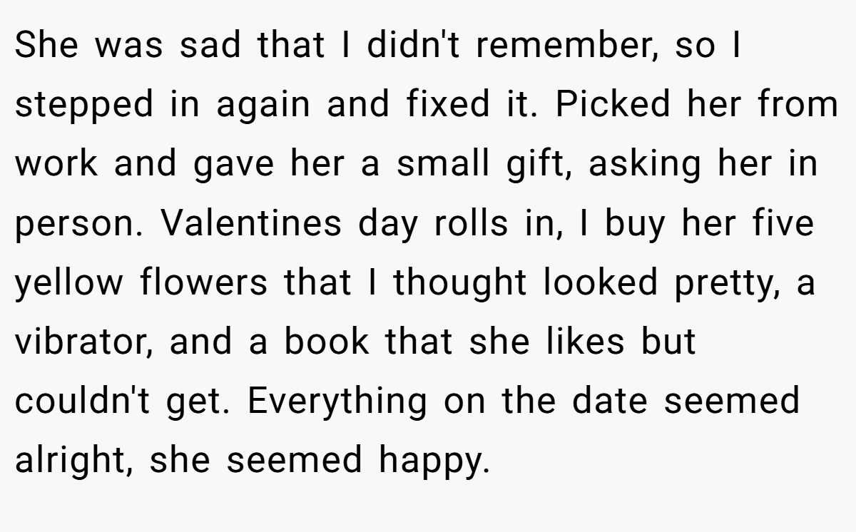 She was sad that I didn't remember, so I stepped in again and fixed it. Picked her from work and gave her a small gift, asking her in person. Valentines day rolls in, I buy her five yellow flowers that I thought looked pretty, a vibrator, and a book that she likes but couldn't get. Everything on the date seemed alright, she seemed happy.