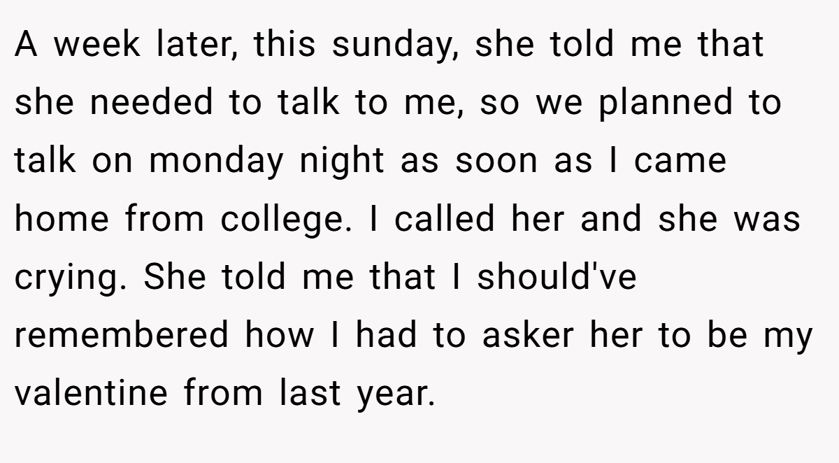 A week later, this sunday, she told me that she needed to talk to me, so we planned to talk on monday night as soon as I came home from college. I called her and she was crying. She told me that I should've remembered how I had to asker her to be my valentine from last year.