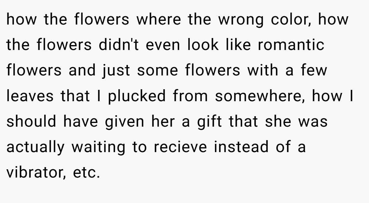 how the flowers where the wrong color, how the flowers didn't even look like romantic flowers and just some flowers with a few leaves that I plucked from somewhere, how I should have given her a gift that she was actually waiting to recieve instead of a vibrator, etc.