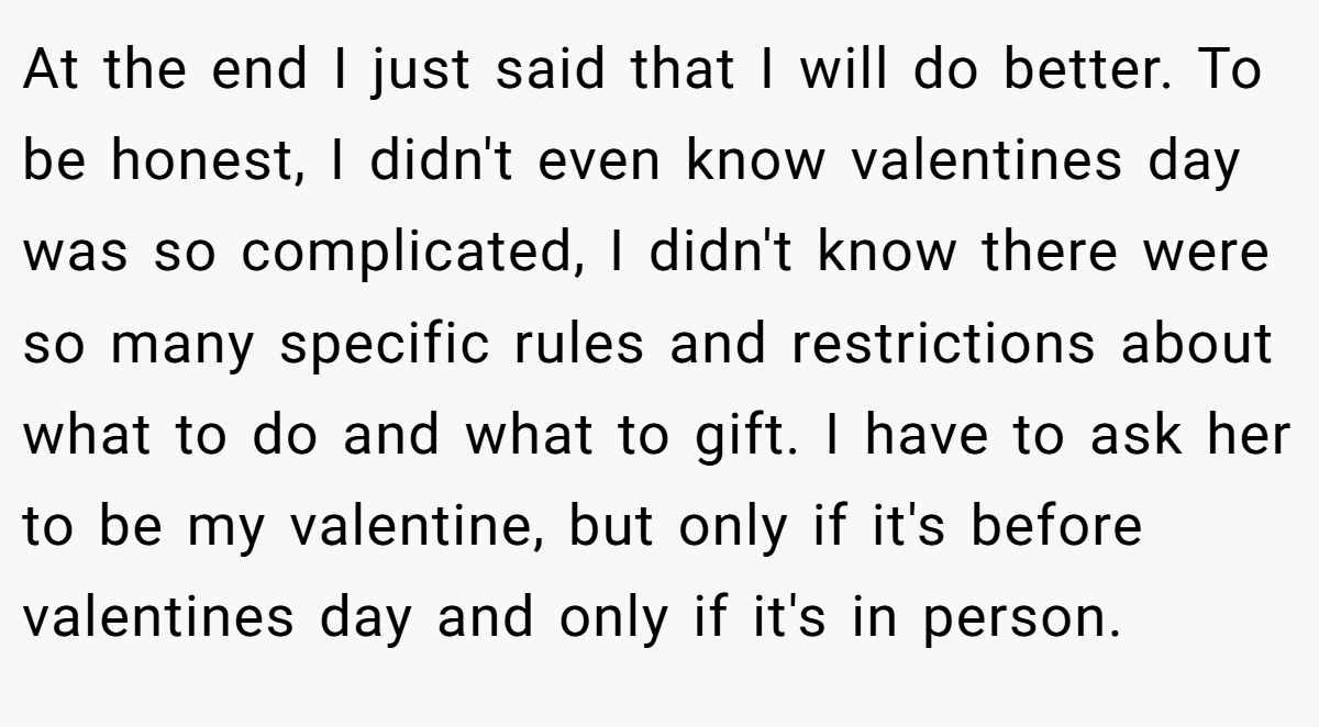 At the end I just said that I will do better. To be honest, I didn't even know valentines day was so complicated, I didn't know there were so many specific rules and restrictions about what to do and what to gift. I have to ask her to be my valentine, but only if it's before valentines day and only if it's in person.