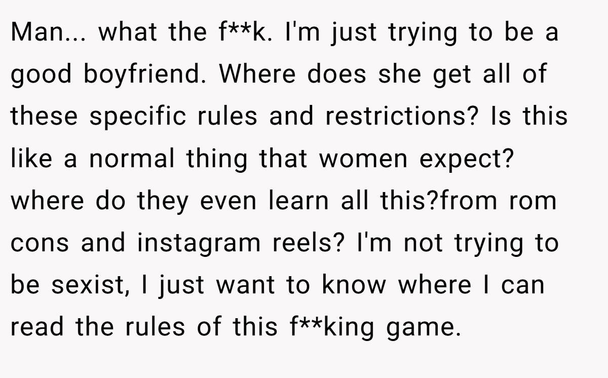Man... what the f**k. I'm just trying to be a good boyfriend. Where does she get all of these specific rules and restrictions? Is this like a normal thing that women expect? where do they even learn all this?from rom cons and instagram reels? I'm not trying to be sexist, I just want to know where I can read the rules of this f**king game.