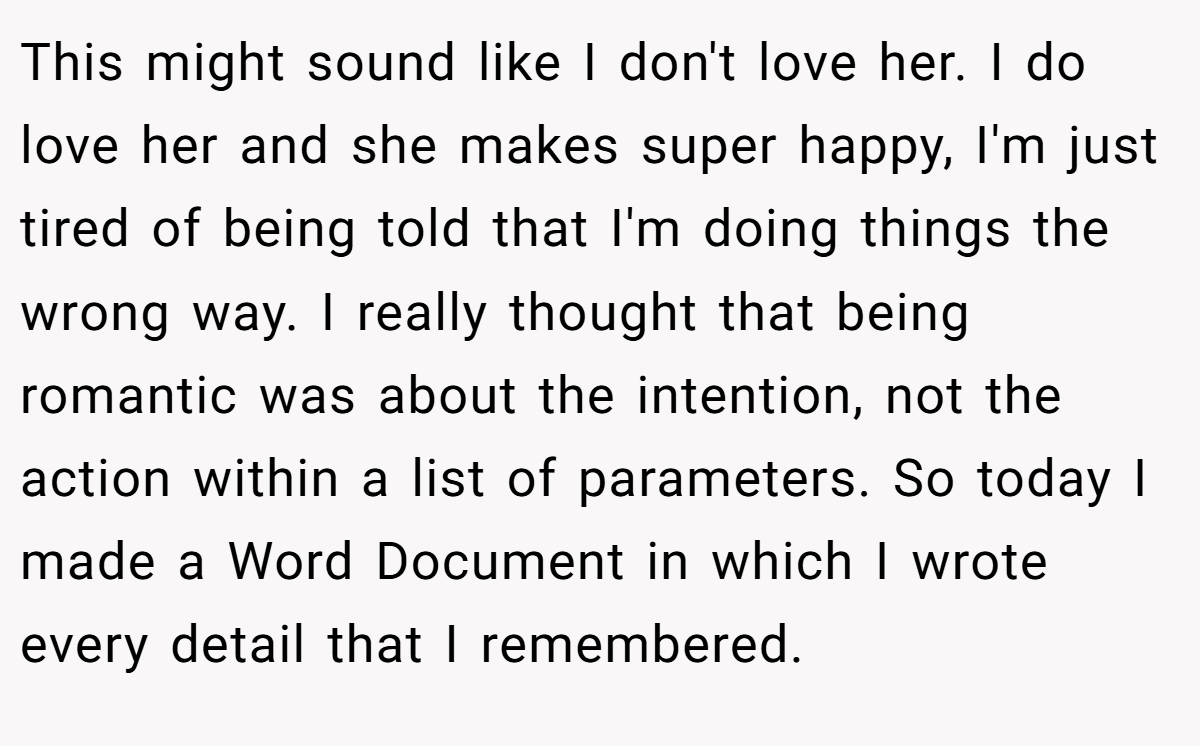 This might sound like I don't love her. I do love her and she makes super happy, I'm just tired of being told that I'm doing things the wrong way. I really thought that being romantic was about the intention, not the action within a list of parameters. So today I made a Word Document in which I wrote every detail that I remembered.