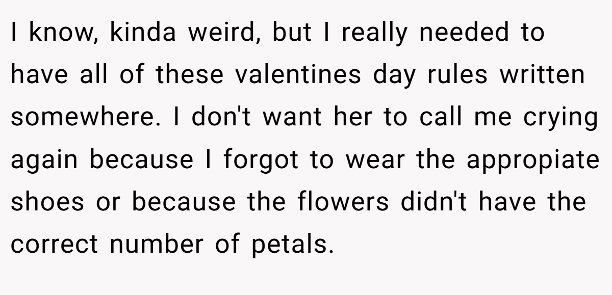 I know, kinda weird, but I really needed to have all of these valentines day rules written somewhere. I don't want her to call me crying again because I forgot to wear the appropiate shoes or because the flowers didn't have the correct number of petals.