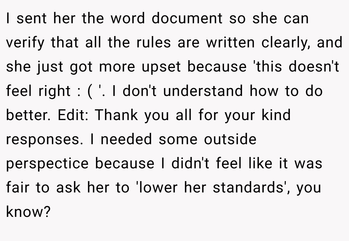 I sent her the word document so she can verify that all the rules are written clearly, and she just got more upset because 'this doesn't feel right : ( '. I don't understand how to do better. Edit: Thank you all for your kind responses. I needed some outside perspectice because I didn't feel like it was fair to ask her to 'lower her standards', you know?