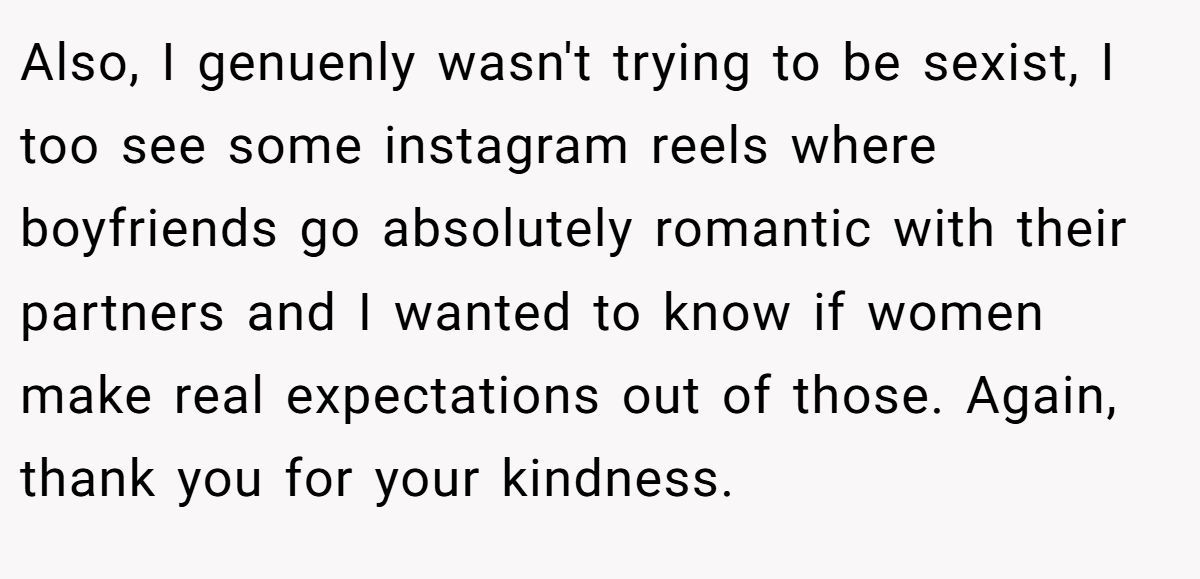 Also, I genuenly wasn't trying to be sexist, I too see some instagram reels where boyfriends go absolutely romantic with their partners and I wanted to know if women make real expectations out of those. Again, thank you for your kindness.