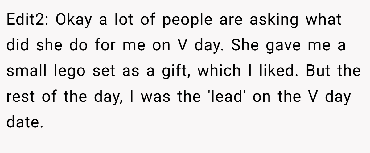 Edit2: Okay a lot of people are asking what did she do for me on V day. She gave me a small lego set as a gift, which I liked. But the rest of the day, I was the 'lead' on the V day date.