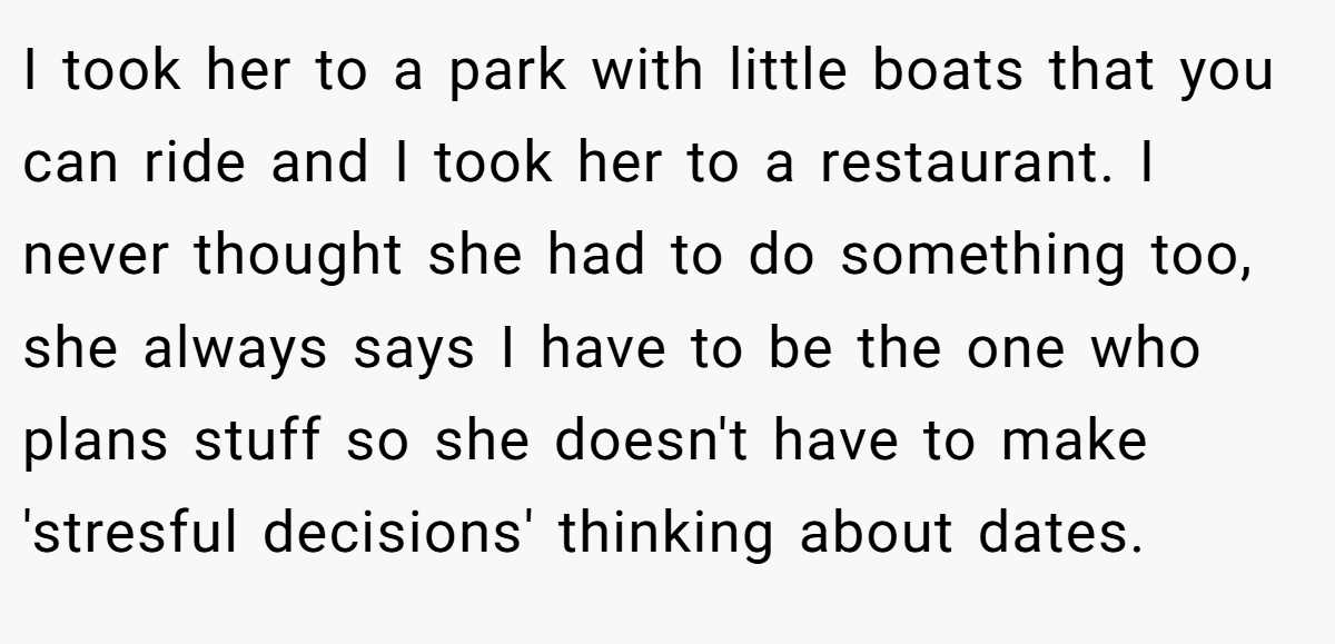I took her to a park with little boats that you can ride and I took her to a restaurant. I never thought she had to do something too, she always says I have to be the one who plans stuff so she doesn't have to make 'stresful decisions' thinking about dates.