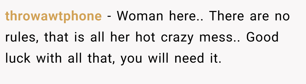 throwawtphone − Woman here.. There are no rules, that is all her hot crazy mess.. Good luck with all that, you will need it.