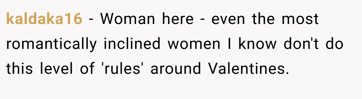 kaldaka16 − Woman here - even the most romantically inclined women I know don't do this level of 'rules' around Valentines.