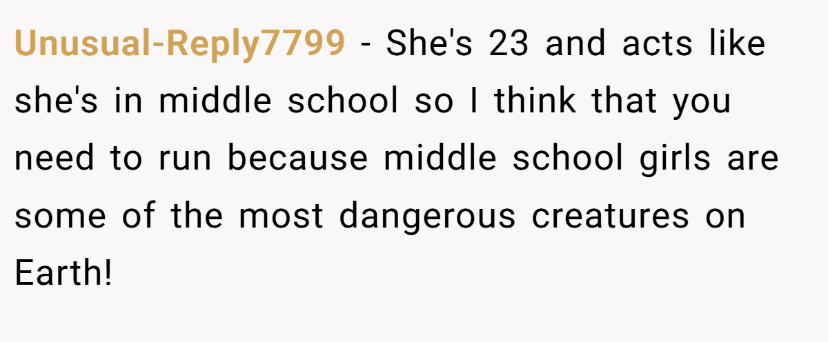 Unusual-Reply7799 − She's 23 and acts like she's in middle school so I think that you need to run because middle school girls are some of the most dangerous creatures on Earth!