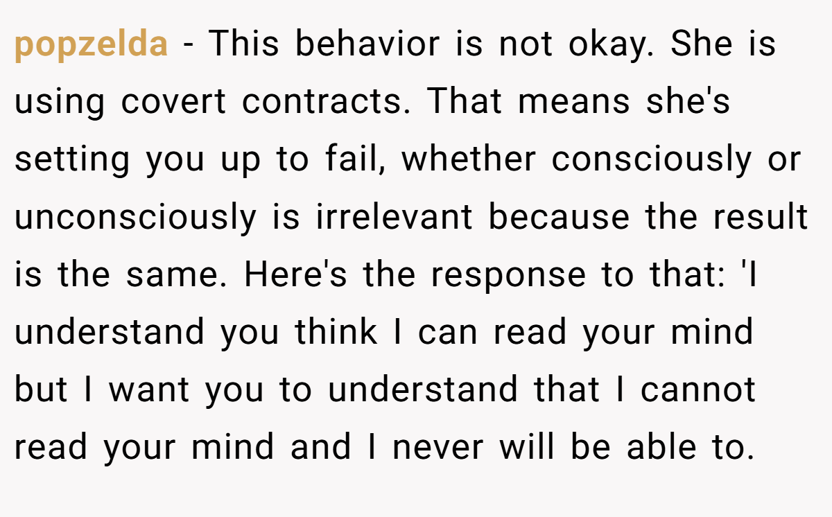 popzelda − This behavior is not okay. She is using covert contracts. That means she's setting you up to fail, whether consciously or unconsciously is irrelevant because the result is the same. Here's the response to that: 'I understand you think I can read your mind but I want you to understand that I cannot read your mind and I never will be able to.