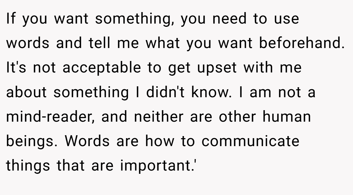 If you want something, you need to use words and tell me what you want beforehand. It's not acceptable to get upset with me about something I didn't know. I am not a mind-reader, and neither are other human beings. Words are how to communicate things that are important.'