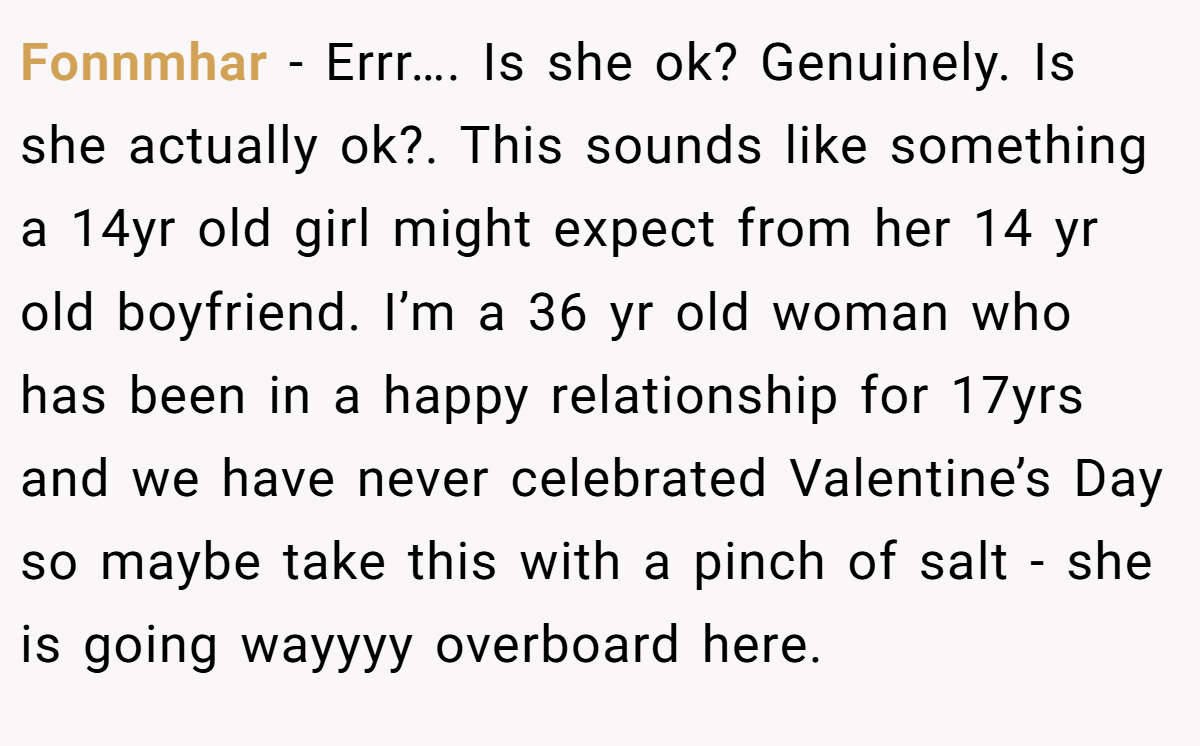 Fonnmhar − Errr…. Is she ok? Genuinely. Is she actually ok?. This sounds like something a 14yr old girl might expect from her 14 yr old boyfriend. I’m a 36 yr old woman who has been in a happy relationship for 17yrs and we have never celebrated Valentine’s Day so maybe take this with a pinch of salt - she is going wayyyy overboard here.