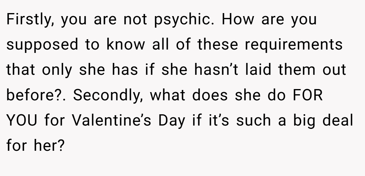 Firstly, you are not psychic. How are you supposed to know all of these requirements that only she has if she hasn’t laid them out before?. Secondly, what does she do FOR YOU for Valentine’s Day if it’s such a big deal for her?
