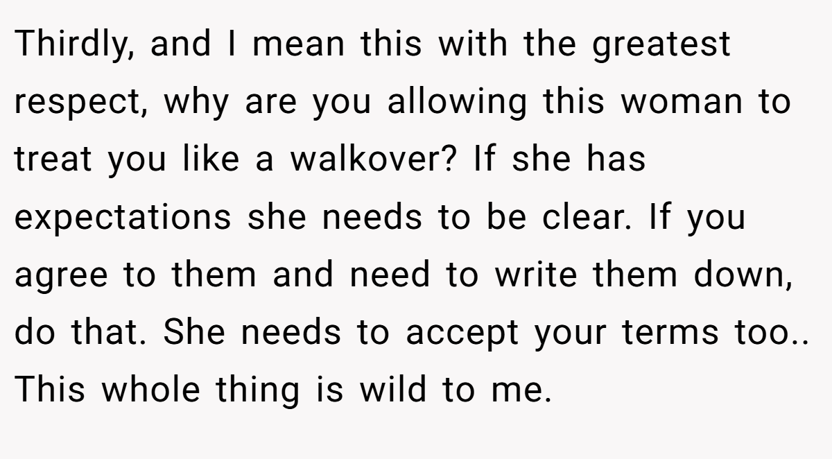 Thirdly, and I mean this with the greatest respect, why are you allowing this woman to treat you like a walkover? If she has expectations she needs to be clear. If you agree to them and need to write them down, do that. She needs to accept your terms too.. This whole thing is wild to me.