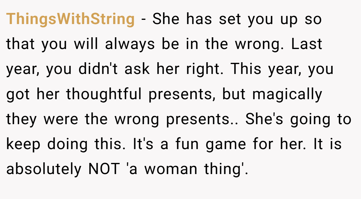 ThingsWithString − She has set you up so that you will always be in the wrong. Last year, you didn't ask her right. This year, you got her thoughtful presents, but magically they were the wrong presents.. She's going to keep doing this. It's a fun game for her. It is absolutely NOT 'a woman thing'.