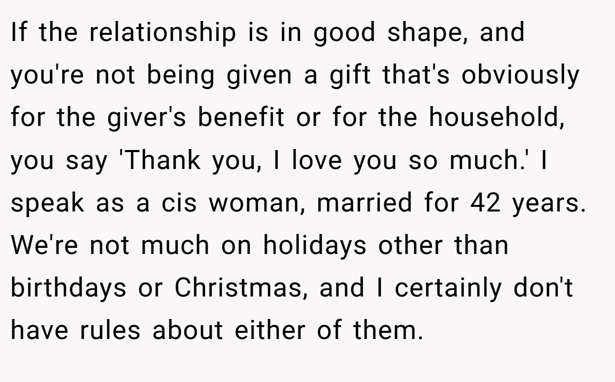 If the relationship is in good shape, and you're not being given a gift that's obviously for the giver's benefit or for the household, you say 'Thank you, I love you so much.' I speak as a cis woman, married for 42 years. We're not much on holidays other than birthdays or Christmas, and I certainly don't have rules about either of them.