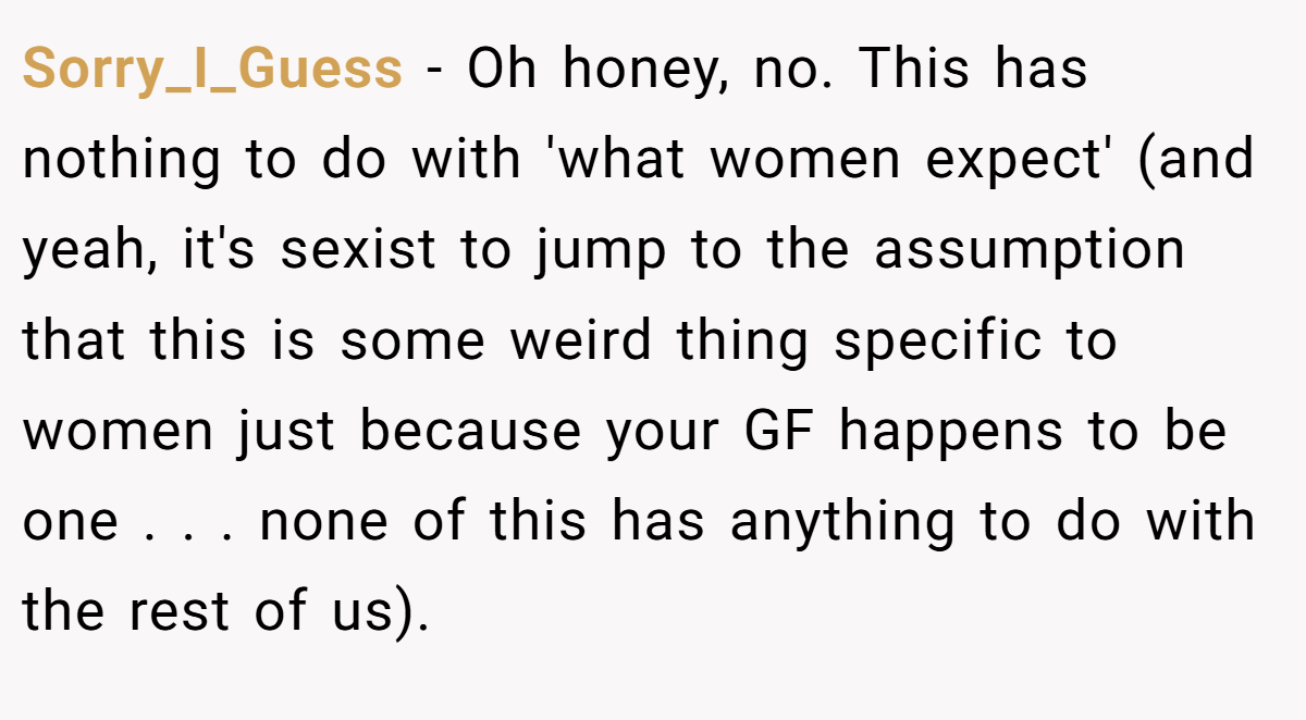 Sorry_I_Guess − Oh honey, no. This has nothing to do with 'what women expect' (and yeah, it's sexist to jump to the assumption that this is some weird thing specific to women just because your GF happens to be one . . . none of this has anything to do with the rest of us).