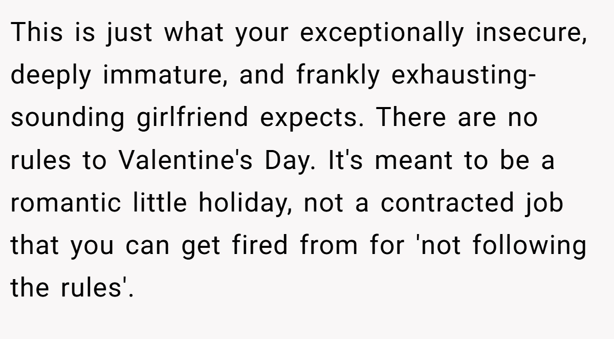 This is just what your exceptionally insecure, deeply immature, and frankly exhausting-sounding girlfriend expects. There are no rules to Valentine's Day. It's meant to be a romantic little holiday, not a contracted job that you can get fired from for 'not following the rules'.