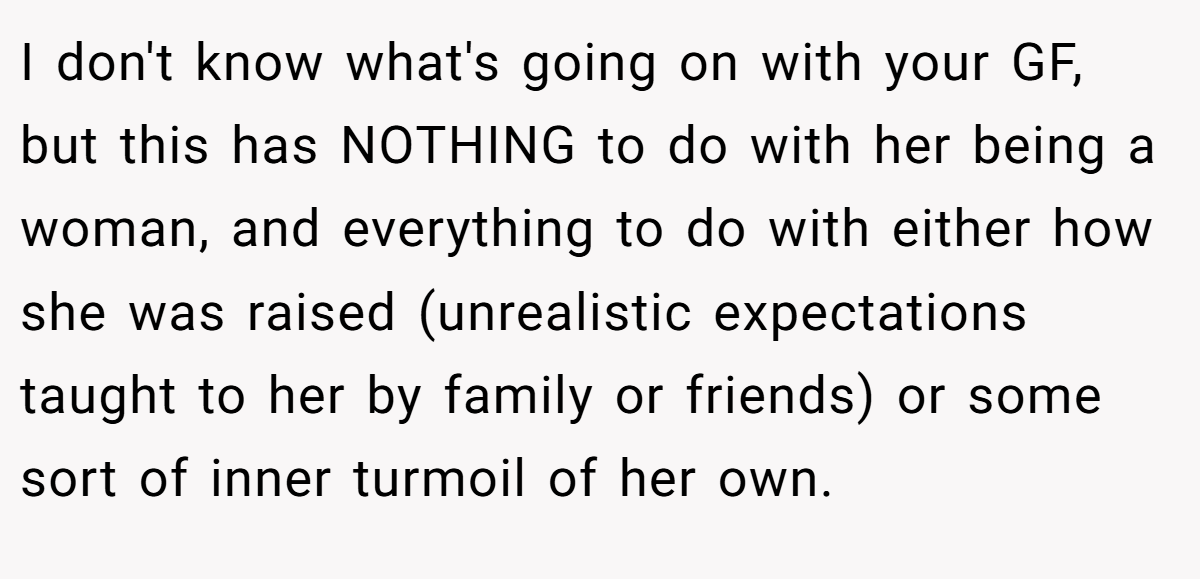 I don't know what's going on with your GF, but this has NOTHING to do with her being a woman, and everything to do with either how she was raised (unrealistic expectations taught to her by family or friends) or some sort of inner turmoil of her own.