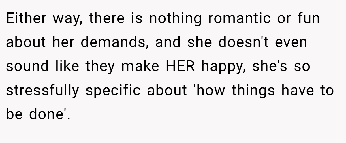 Either way, there is nothing romantic or fun about her demands, and she doesn't even sound like they make HER happy, she's so stressfully specific about 'how things have to be done'.