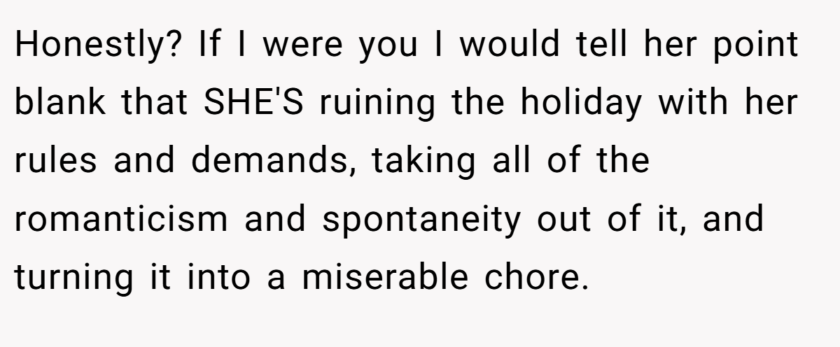 Honestly? If I were you I would tell her point blank that SHE'S ruining the holiday with her rules and demands, taking all of the romanticism and spontaneity out of it, and turning it into a miserable chore.