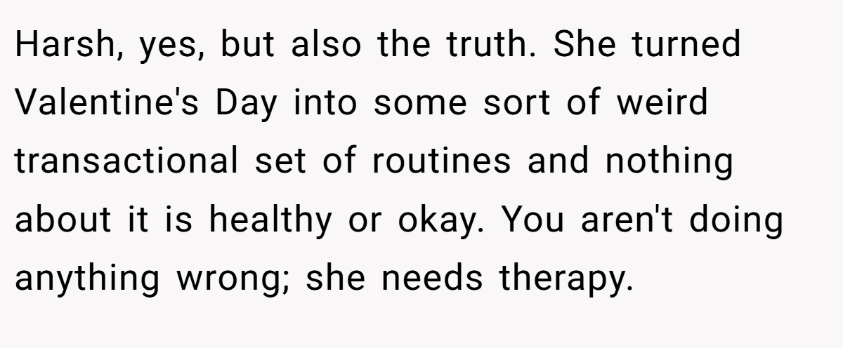 Harsh, yes, but also the truth. She turned Valentine's Day into some sort of weird transactional set of routines and nothing about it is healthy or okay. You aren't doing anything wrong; she needs therapy.