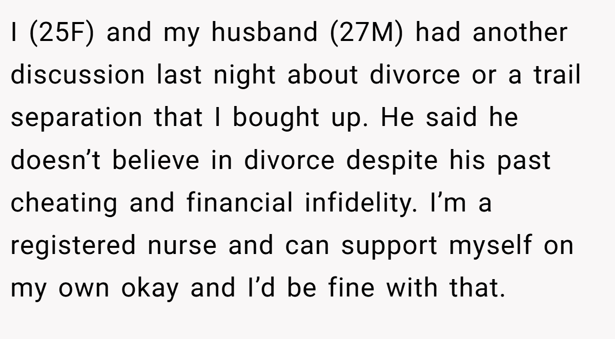 I (25F) and my husband (27M) had another discussion last night about divorce or a trail separation that I bought up. He said he doesn’t believe in divorce despite his past cheating and financial infidelity. I’m a registered nurse and can support myself on my own okay and I’d be fine with that.