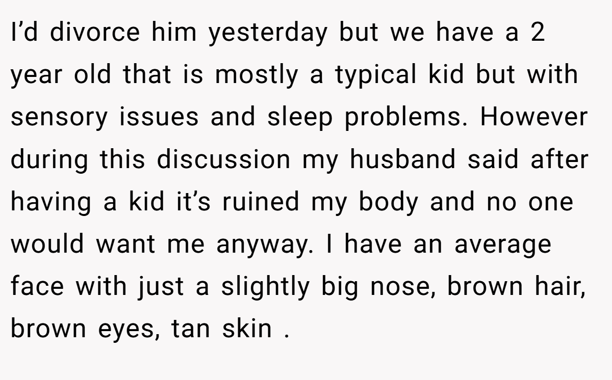 I’d divorce him yesterday but we have a 2 year old that is mostly a typical kid but with sensory issues and sleep problems. However during this discussion my husband said after having a kid it’s ruined my body and no one would want me anyway. I have an average face with just a slightly big nose, brown hair, brown eyes, tan skin .