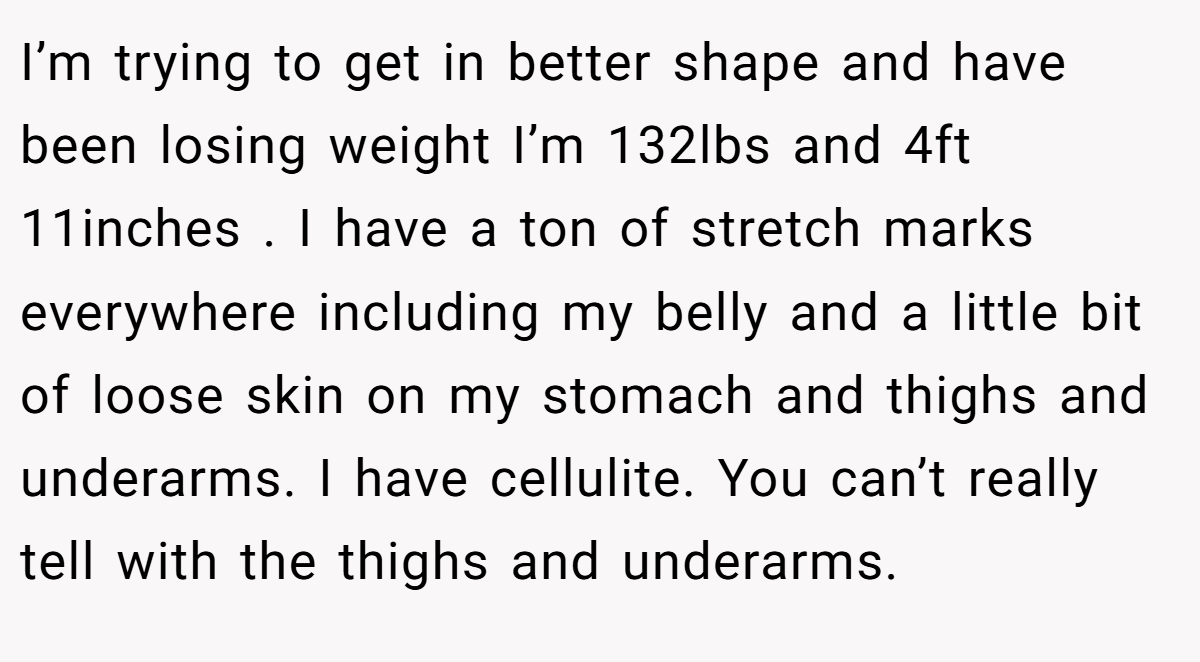 I’m trying to get in better shape and have been losing weight I’m 132lbs and 4ft 11inches . I have a ton of stretch marks everywhere including my belly and a little bit of loose skin on my stomach and thighs and underarms. I have cellulite. You can’t really tell with the thighs and underarms.