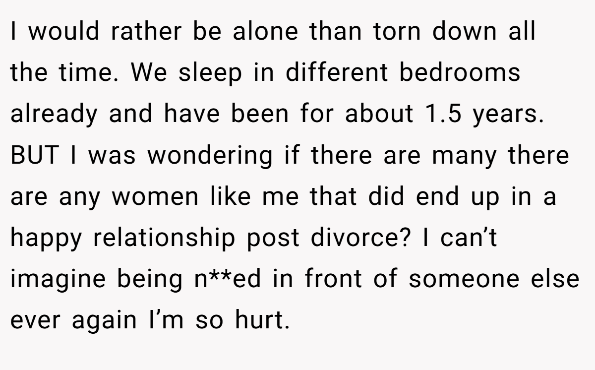 I would rather be alone than torn down all the time. We sleep in different bedrooms already and have been for about 1.5 years. BUT I was wondering if there are many there are any women like me that did end up in a happy relationship post divorce? I can’t imagine being n**ed in front of someone else ever again I’m so hurt.