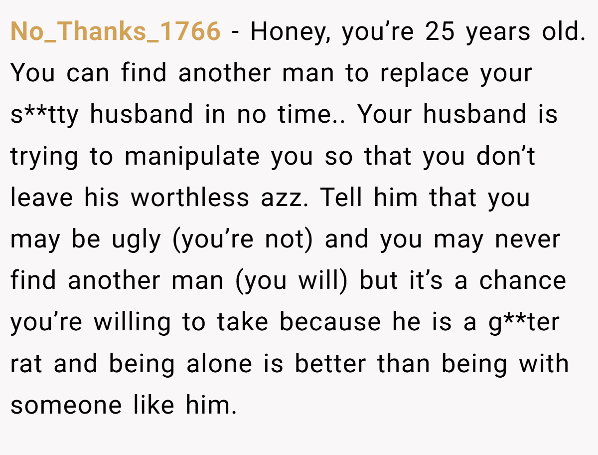 No_Thanks_1766 − Honey, you’re 25 years old. You can find another man to replace your s**tty husband in no time.. Your husband is trying to manipulate you so that you don’t leave his worthless azz. Tell him that you may be ugly (you’re not) and you may never find another man (you will) but it’s a chance you’re willing to take because he is a g**ter rat and being alone is better than being with someone like him.