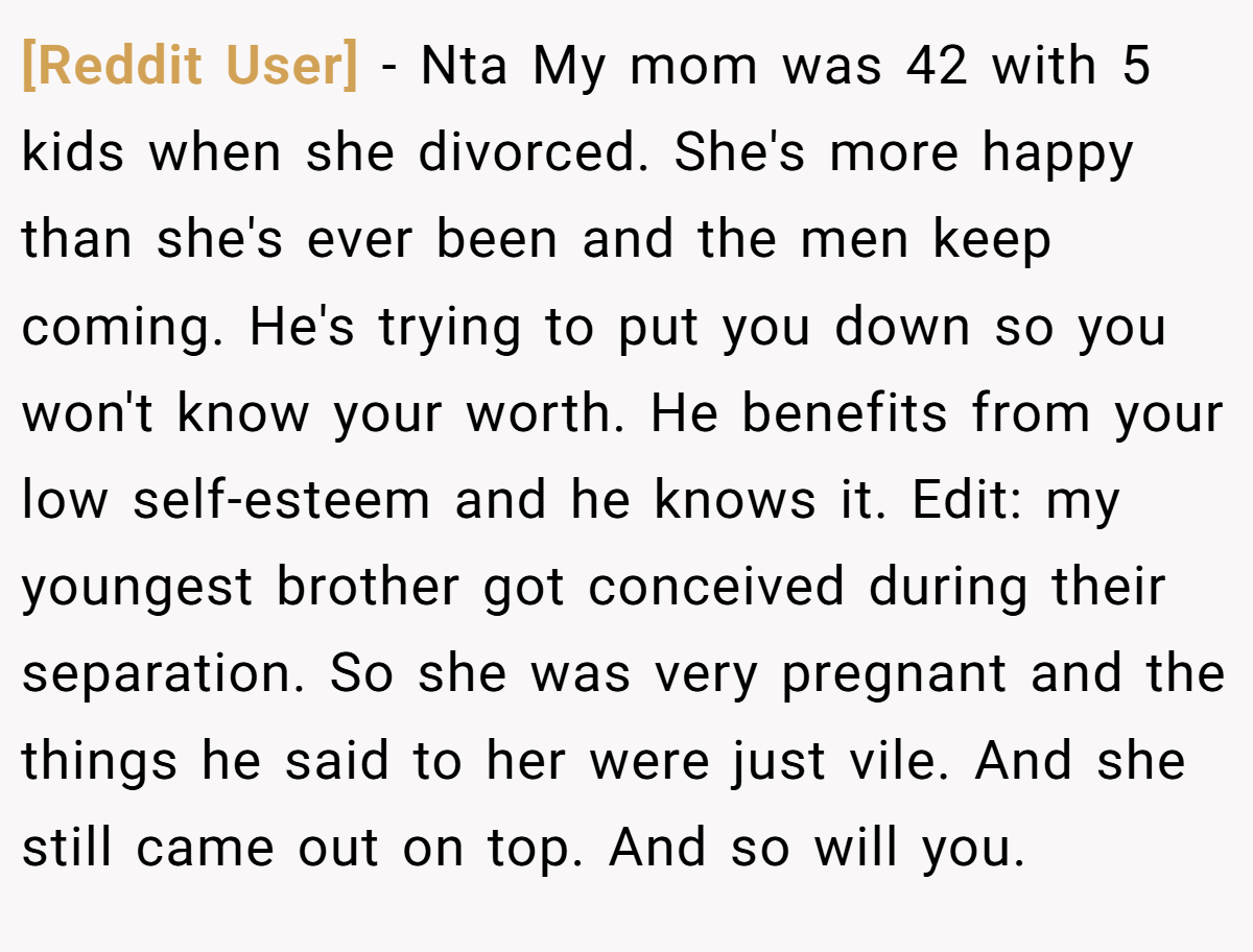 [Reddit User] − Nta My mom was 42 with 5 kids when she divorced. She's more happy than she's ever been and the men keep coming. He's trying to put you down so you won't know your worth. He benefits from your low self-esteem and he knows it. Edit: my youngest brother got conceived during their separation. So she was very pregnant and the things he said to her were just vile. And she still came out on top. And so will you.