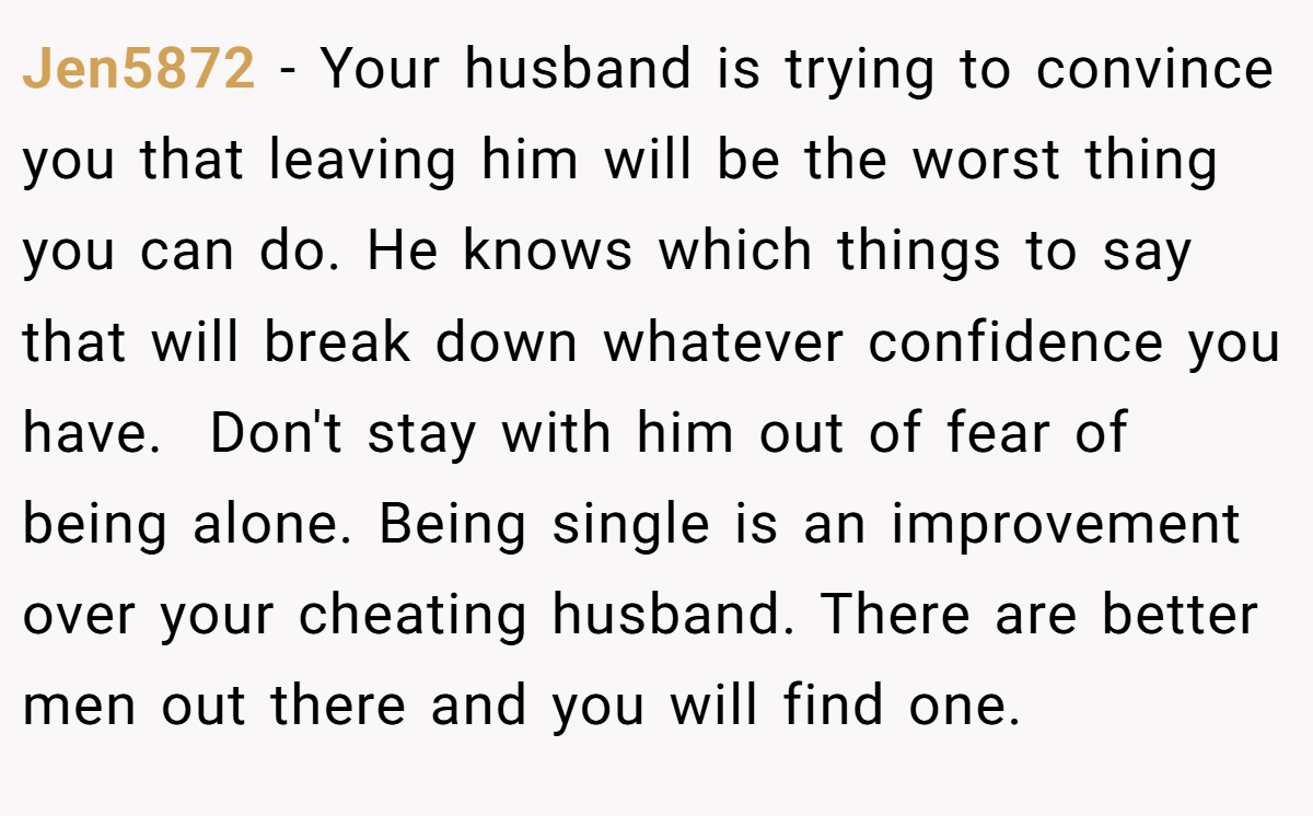Jen5872 − Your husband is trying to convince you that leaving him will be the worst thing you can do. He knows which things to say that will break down whatever confidence you have.  Don't stay with him out of fear of being alone. Being single is an improvement over your cheating husband. There are better men out there and you will find one.