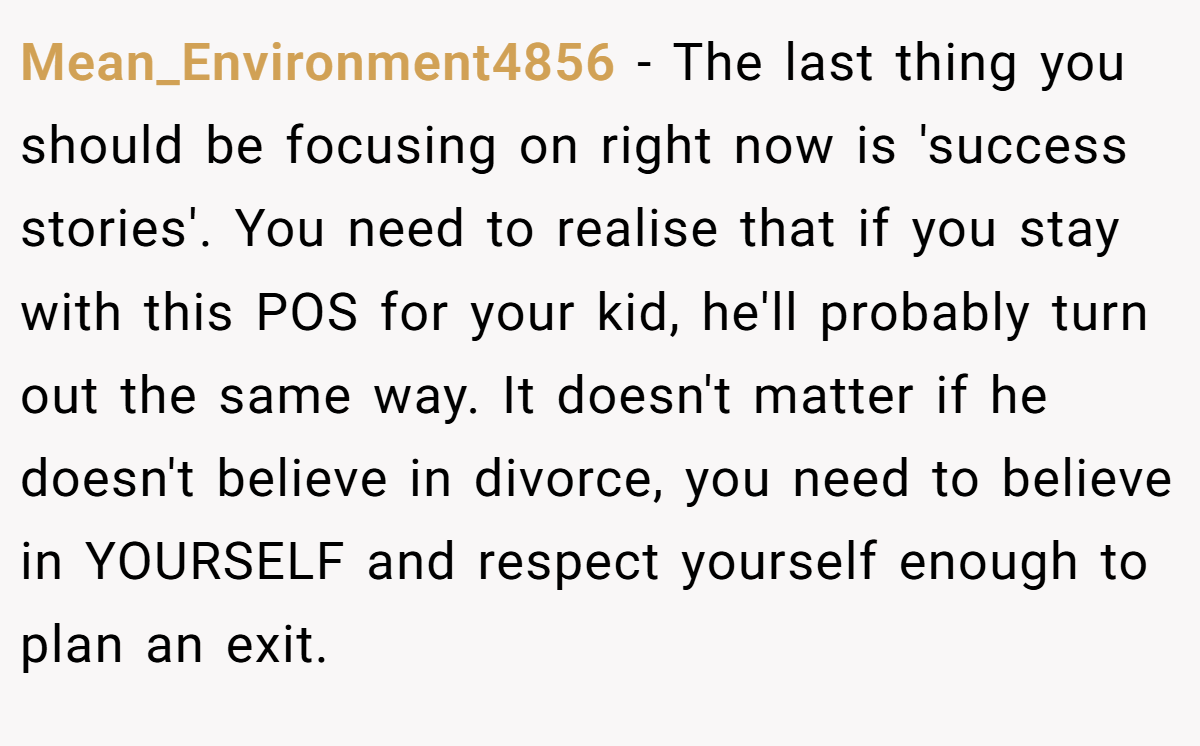 Mean_Environment4856 − The last thing you should be focusing on right now is 'success stories'. You need to realise that if you stay with this POS for your kid, he'll probably turn out the same way. It doesn't matter if he doesn't believe in divorce, you need to believe in YOURSELF and respect yourself enough to plan an exit.