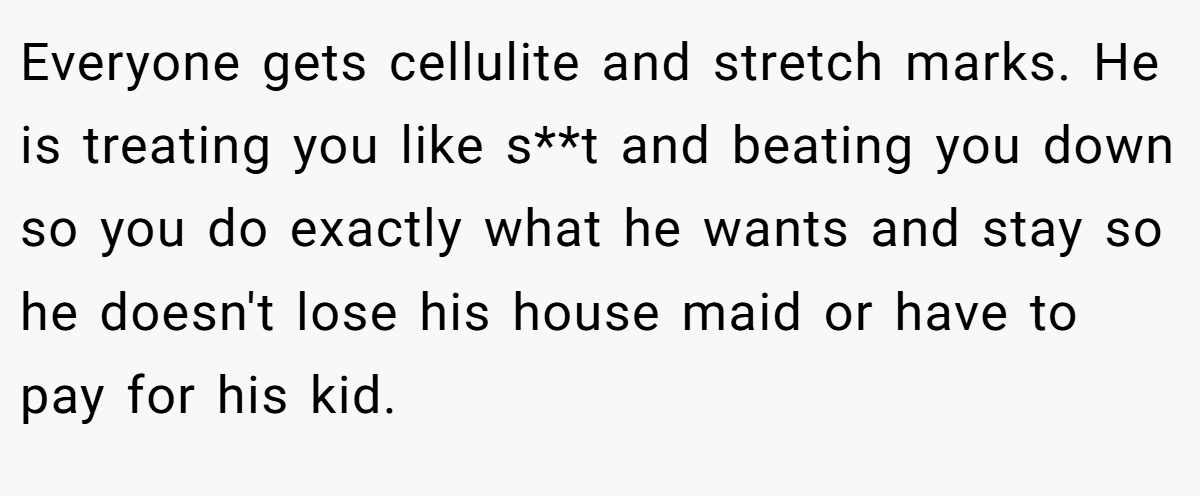 Everyone gets cellulite and stretch marks. He is treating you like s**t and beating you down so you do exactly what he wants and stay so he doesn't lose his house maid or have to pay for his kid.