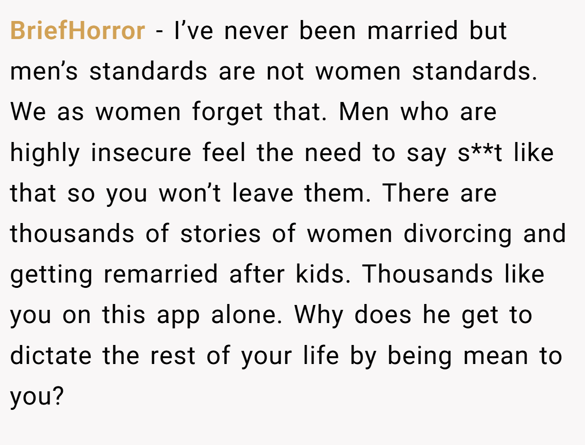 BriefHorror − I’ve never been married but men’s standards are not women standards. We as women forget that. Men who are highly insecure feel the need to say s**t like that so you won’t leave them. There are thousands of stories of women divorcing and getting remarried after kids. Thousands like you on this app alone. Why does he get to dictate the rest of your life by being mean to you?