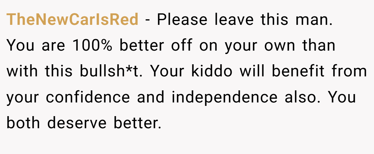 TheNewCarIsRed − Please leave this man. You are 100% better off on your own than with this bullsh*t. Your kiddo will benefit from your confidence and independence also. You both deserve better.