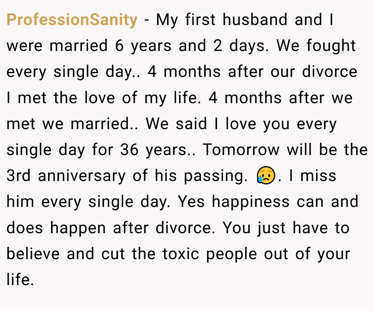 ProfessionSanity − My first husband and I were married 6 years and 2 days. We fought every single day.. 4 months after our divorce I met the love of my life. 4 months after we met we married.. We said I love you every single day for 36 years.. Tomorrow will be the 3rd anniversary of his passing. 😥. I miss him every single day. Yes happiness can and does happen after divorce. You just have to believe and cut the toxic people out of your life.