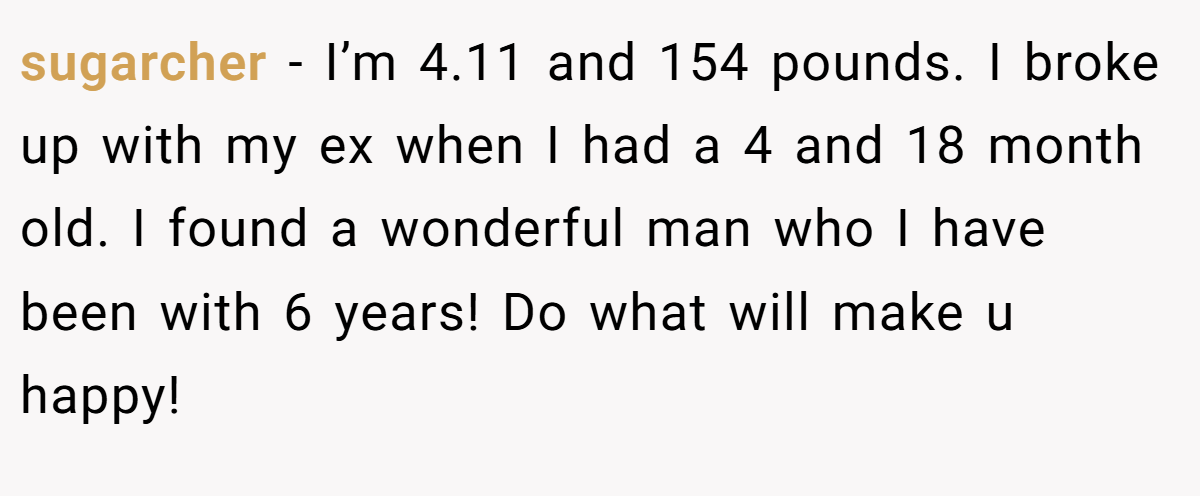 sugarcher − I’m 4.11 and 154 pounds. I broke up with my ex when I had a 4 and 18 month old. I found a wonderful man who I have been with 6 years! Do what will make u happy!