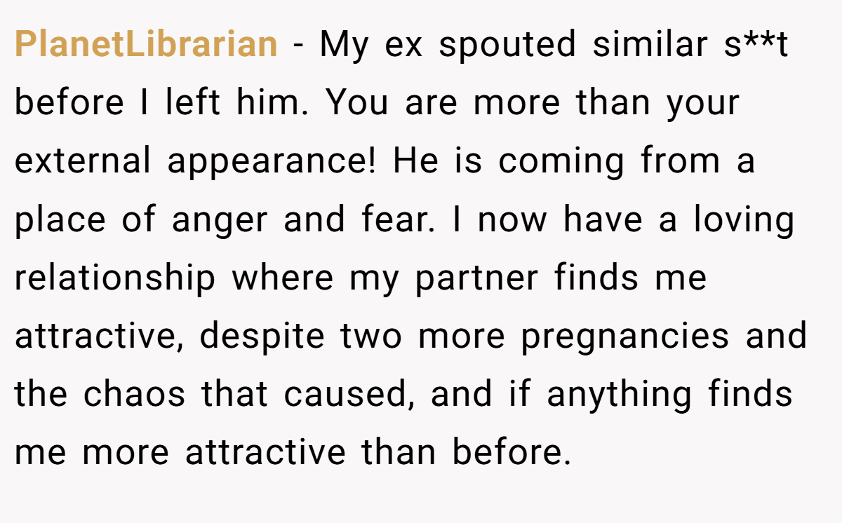 PlanetLibrarian − My ex spouted similar s**t before I left him. You are more than your external appearance! He is coming from a place of anger and fear. I now have a loving relationship where my partner finds me attractive, despite two more pregnancies and the chaos that caused, and if anything finds me more attractive than before.