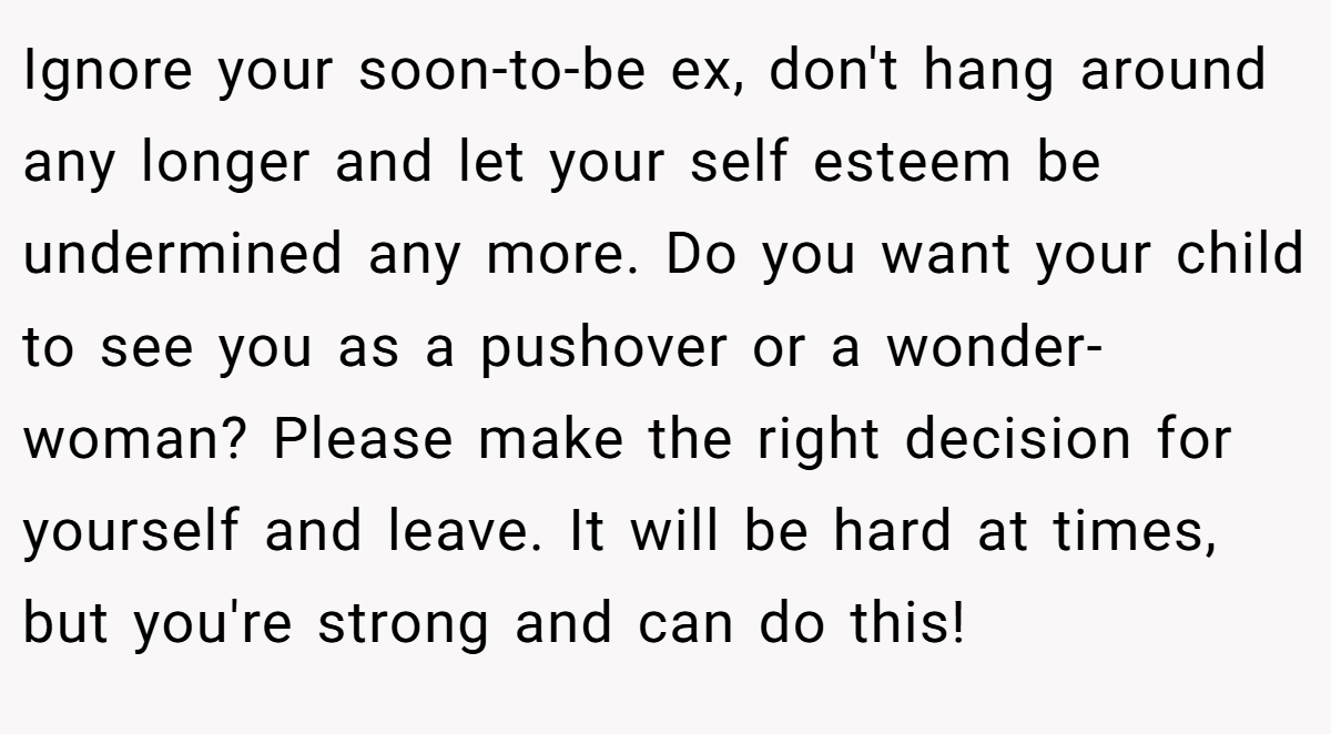 Ignore your soon-to-be ex, don't hang around any longer and let your self esteem be undermined any more. Do you want your child to see you as a pushover or a wonder-woman? Please make the right decision for yourself and leave. It will be hard at times, but you're strong and can do this!