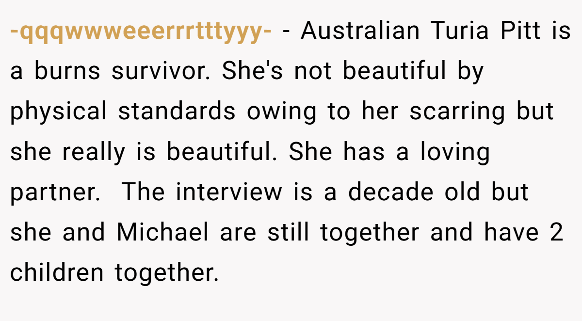 -qqqwwweeerrrtttyyy- − Australian Turia Pitt is a burns survivor. She's not beautiful by physical standards owing to her scarring but she really is beautiful. She has a loving partner.  The interview is a decade old but she and Michael are still together and have 2 children together.