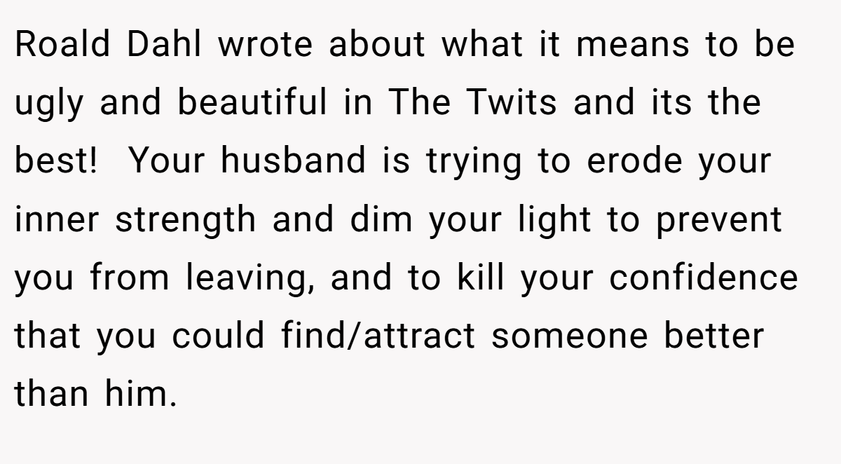 Roald Dahl wrote about what it means to be ugly and beautiful in The Twits and its the best!  Your husband is trying to erode your inner strength and dim your light to prevent you from leaving, and to kill your confidence that you could find/attract someone better than him.