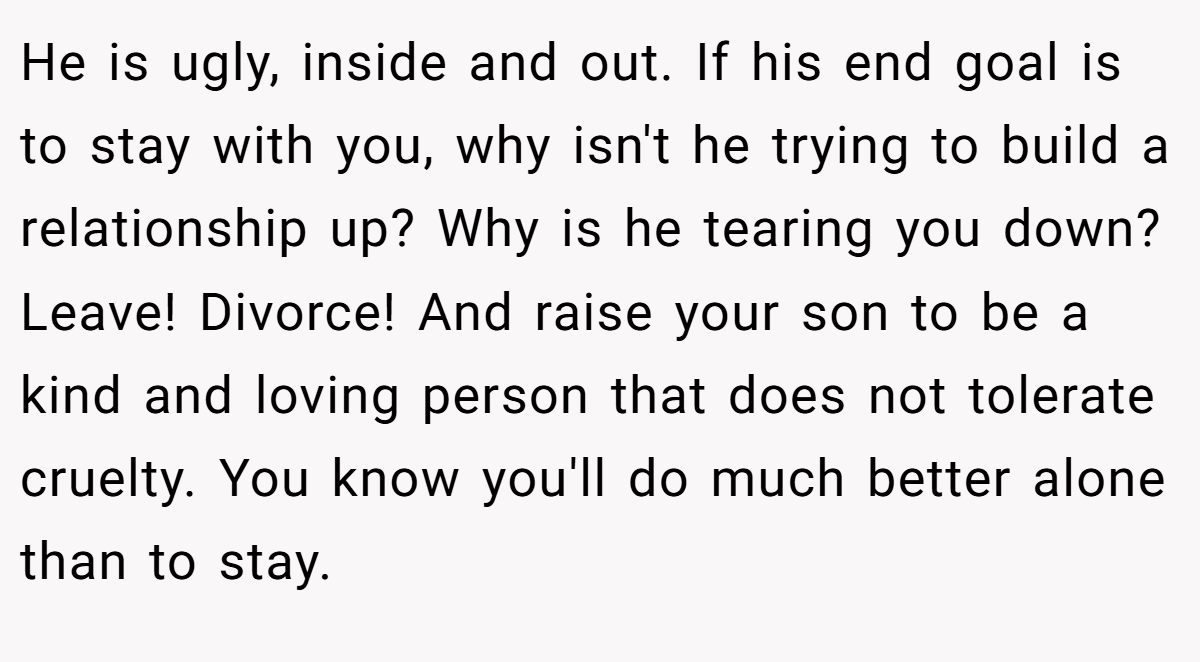 He is ugly, inside and out. If his end goal is to stay with you, why isn't he trying to build a relationship up? Why is he tearing you down? Leave! Divorce! And raise your son to be a kind and loving person that does not tolerate cruelty. You know you'll do much better alone than to stay.
