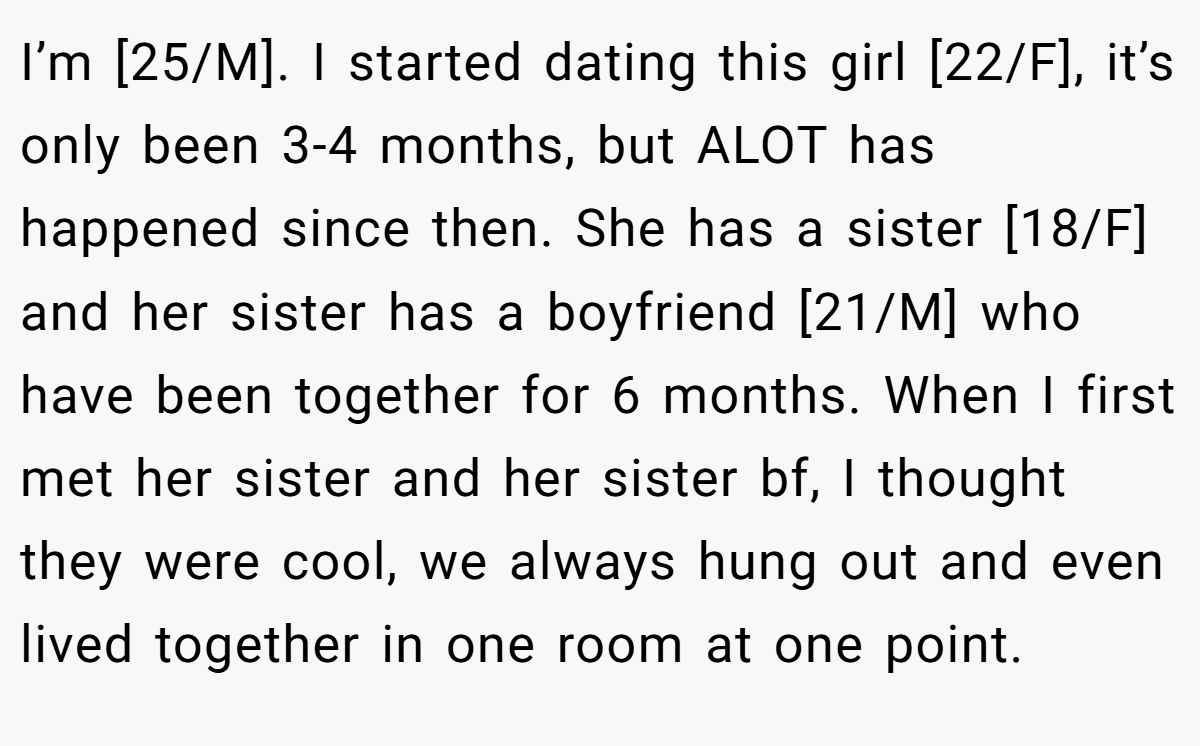 I’m [25/M]. I started dating this girl [22/F], it’s only been 3-4 months, but ALOT has happened since then. She has a sister [18/F] and her sister has a boyfriend [21/M] who have been together for 6 months. When I first met her sister and her sister bf, I thought they were cool, we always hung out and even lived together in one room at one point.