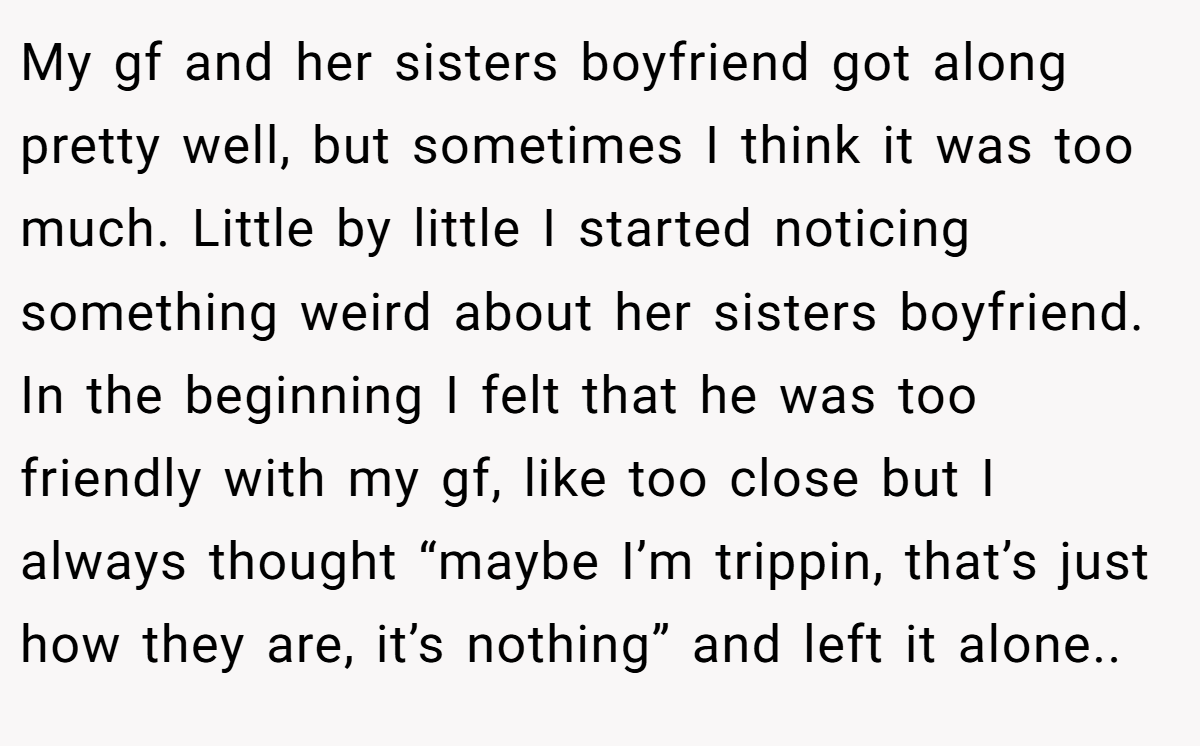 My gf and her sisters boyfriend got along pretty well, but sometimes I think it was too much. Little by little I started noticing something weird about her sisters boyfriend. In the beginning I felt that he was too friendly with my gf, like too close but I always thought “maybe I’m trippin, that’s just how they are, it’s nothing” and left it alone..