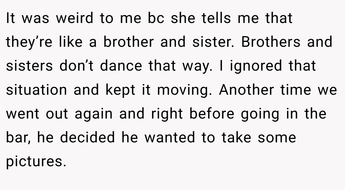 It was weird to me bc she tells me that they’re like a brother and sister. Brothers and sisters don’t dance that way. I ignored that situation and kept it moving. Another time we went out again and right before going in the bar, he decided he wanted to take some pictures.
