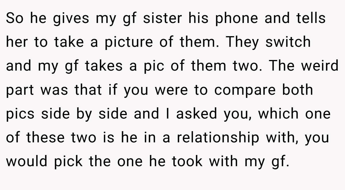 So he gives my gf sister his phone and tells her to take a picture of them. They switch and my gf takes a pic of them two. The weird part was that if you were to compare both pics side by side and I asked you, which one of these two is he in a relationship with, you would pick the one he took with my gf.
