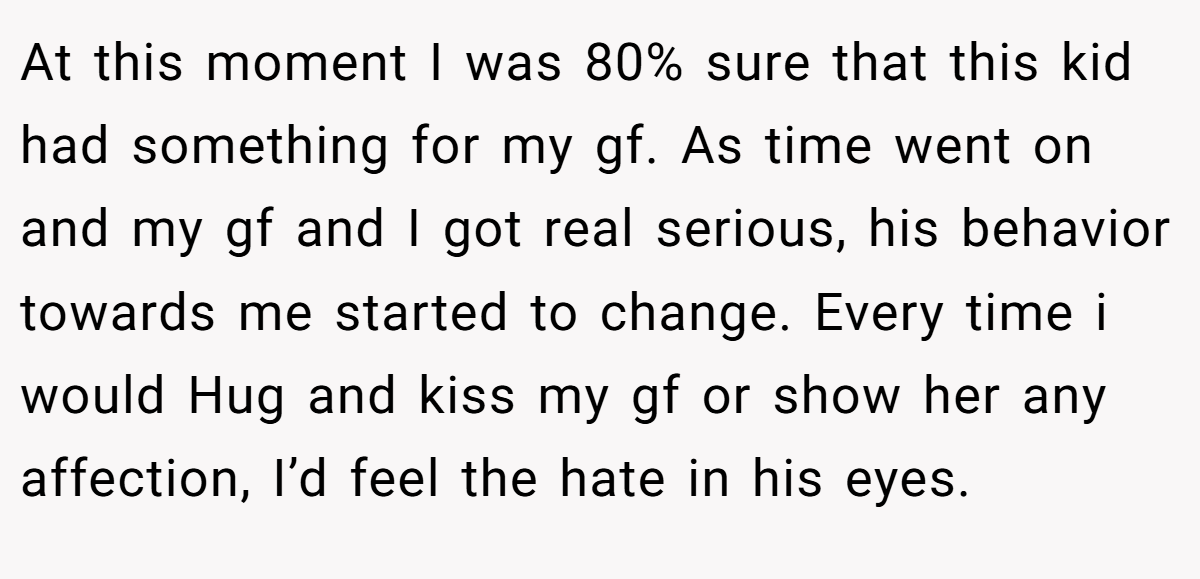 At this moment I was 80% sure that this kid had something for my gf. As time went on and my gf and I got real serious, his behavior towards me started to change. Every time i would Hug and kiss my gf or show her any affection, I’d feel the hate in his eyes.